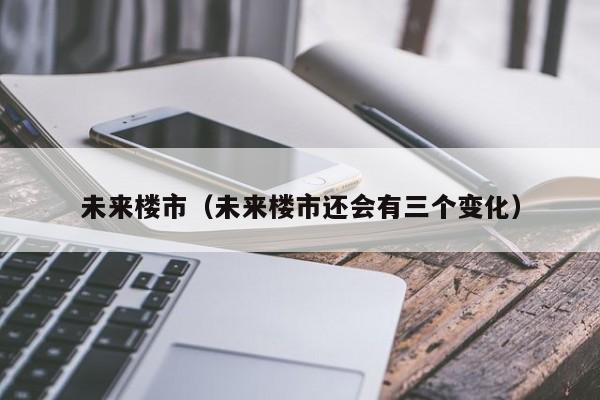 未来楼市(未来楼市还会有三个变化)