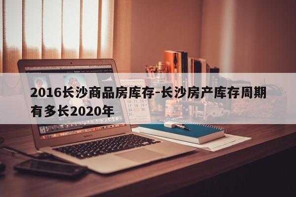 2016长沙商品房库存-长沙房产库存周期有多长2020年