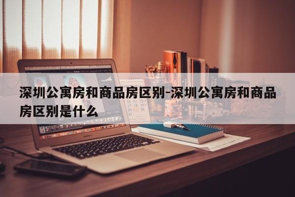 深圳公寓房和商品房区别-深圳公寓房和商品房区别是什么
